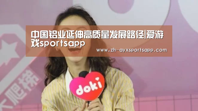 中国铝业延伸高质量发展路径|爱游戏sportsapp(图1) 爱游戏sportsapp