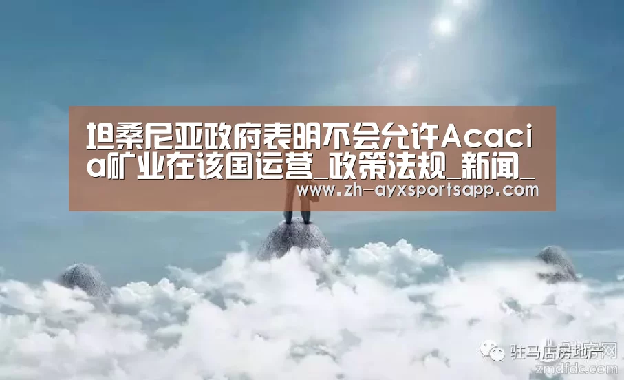 坦桑尼亚政府表明不会允许Acacia矿业在该国运营_政策法规_新闻_矿道网‘爱游戏sportsapp’(图4) 爱游戏sportsapp